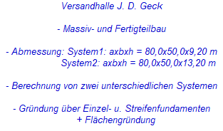 Versandhalle J. D. Geck



- Massiv- und Fertigteilbau



- Abmessung: System1: axbxh = 80,0x50,0x9,20 m

                   System2: axbxh = 80,0x50,0x13,20 m



- Berechnung von zwei unterschiedlichen Systemen



- Gründung über Einzel- u. Streifenfundamenten

   + Flächengründung